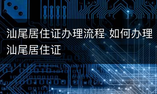 汕尾居住证办理流程 如何办理汕尾居住证