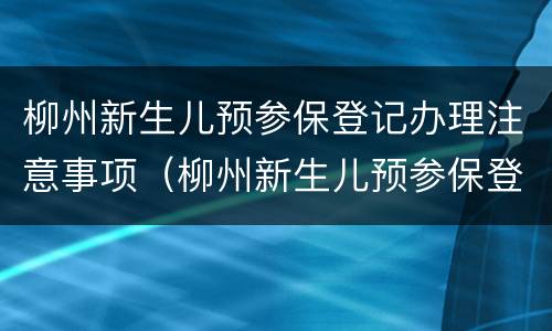 柳州新生儿预参保登记办理注意事项（柳州新生儿预参保登记办理注意事项有哪些）