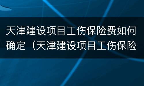 天津建设项目工伤保险费如何确定（天津建设项目工伤保险费如何确定的）