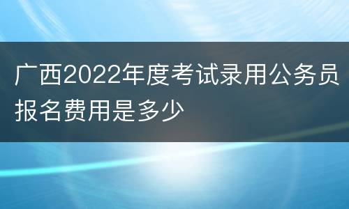 广西2022年度考试录用公务员报名费用是多少