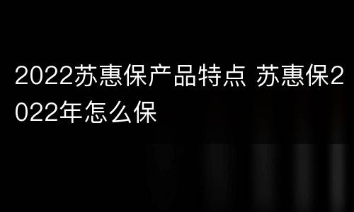 2022苏惠保产品特点 苏惠保2022年怎么保