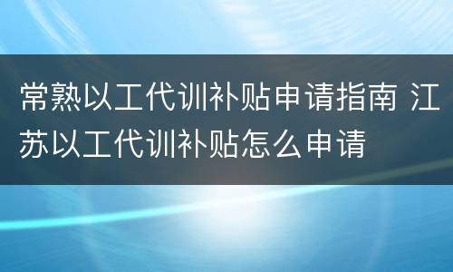 常熟以工代训补贴申请指南 江苏以工代训补贴怎么申请