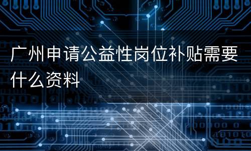 广州申请公益性岗位补贴需要什么资料