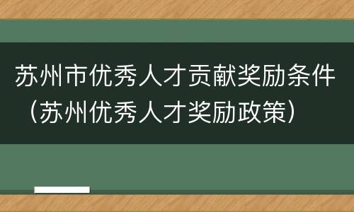 苏州市优秀人才贡献奖励条件（苏州优秀人才奖励政策）