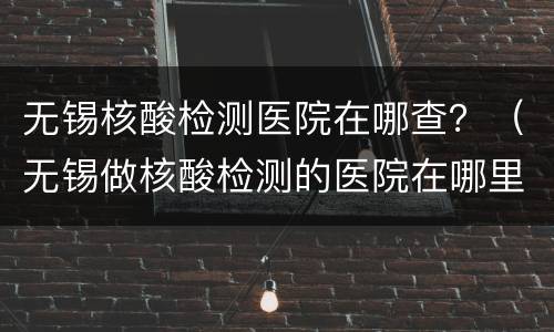 无锡核酸检测医院在哪查？（无锡做核酸检测的医院在哪里）
