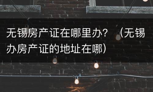 无锡房产证在哪里办？（无锡办房产证的地址在哪）