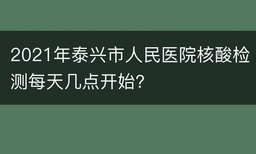 2021年泰兴市人民医院核酸检测每天几点开始？
