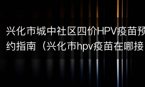 兴化市城中社区四价HPV疫苗预约指南（兴化市hpv疫苗在哪接种）