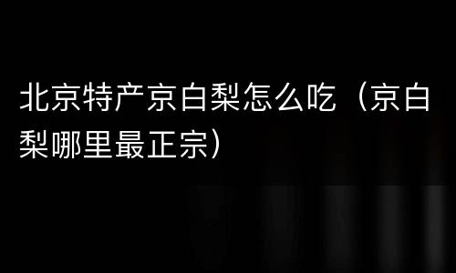 北京特产京白梨怎么吃（京白梨哪里最正宗）