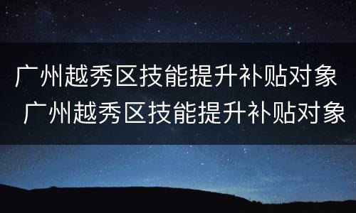 广州越秀区技能提升补贴对象 广州越秀区技能提升补贴对象是什么