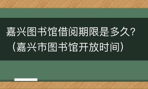 嘉兴图书馆借阅期限是多久？（嘉兴市图书馆开放时间）
