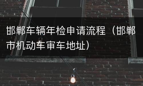 邯郸车辆年检申请流程（邯郸市机动车审车地址）