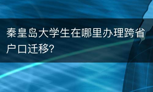 秦皇岛大学生在哪里办理跨省户口迁移？