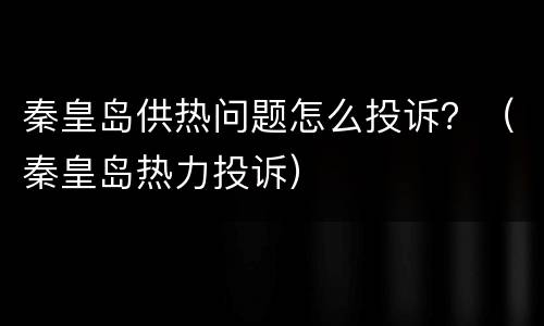 秦皇岛供热问题怎么投诉？（秦皇岛热力投诉）