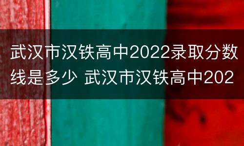 武汉市汉铁高中2022录取分数线是多少 武汉市汉铁高中2022录取分数线是多少啊
