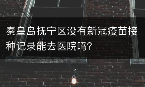 秦皇岛抚宁区没有新冠疫苗接种记录能去医院吗？