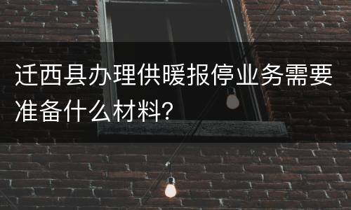 迁西县办理供暖报停业务需要准备什么材料？