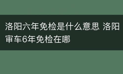 洛阳六年免检是什么意思 洛阳审车6年免检在哪