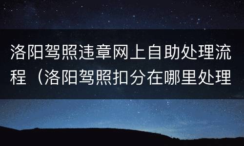 洛阳驾照违章网上自助处理流程（洛阳驾照扣分在哪里处理）