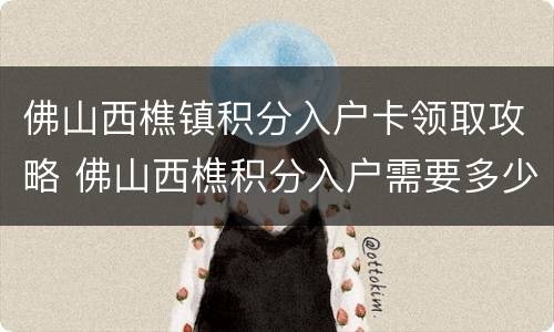 佛山西樵镇积分入户卡领取攻略 佛山西樵积分入户需要多少分