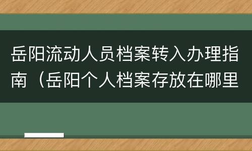 岳阳流动人员档案转入办理指南（岳阳个人档案存放在哪里）