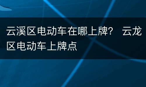 云溪区电动车在哪上牌？ 云龙区电动车上牌点