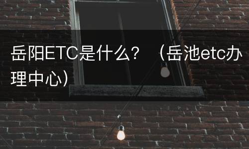 岳阳ETC是什么？（岳池etc办理中心）