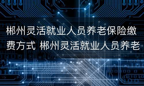 郴州灵活就业人员养老保险缴费方式 郴州灵活就业人员养老保险缴费方式是什么