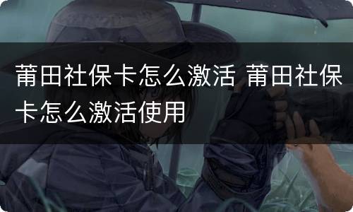 莆田社保卡怎么激活 莆田社保卡怎么激活使用