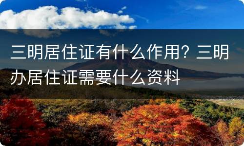 三明居住证有什么作用? 三明办居住证需要什么资料