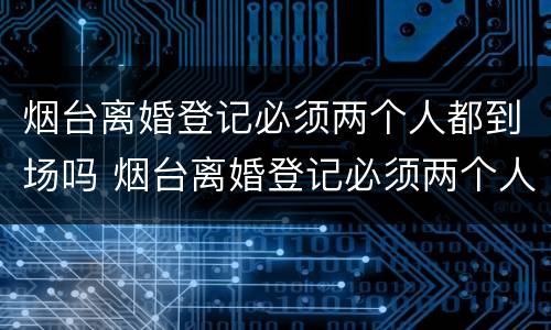 烟台离婚登记必须两个人都到场吗 烟台离婚登记必须两个人都到场吗