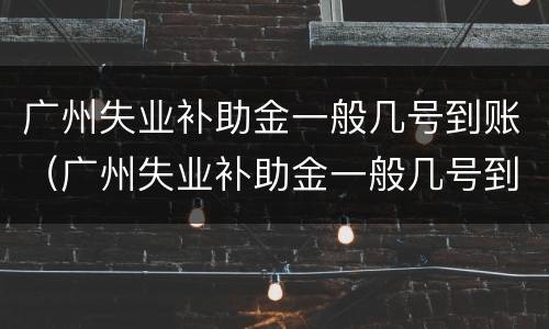 广州失业补助金一般几号到账（广州失业补助金一般几号到账啊）