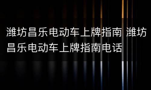 潍坊昌乐电动车上牌指南 潍坊昌乐电动车上牌指南电话