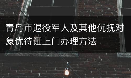 青岛市退役军人及其他优抚对象优待证上门办理方法