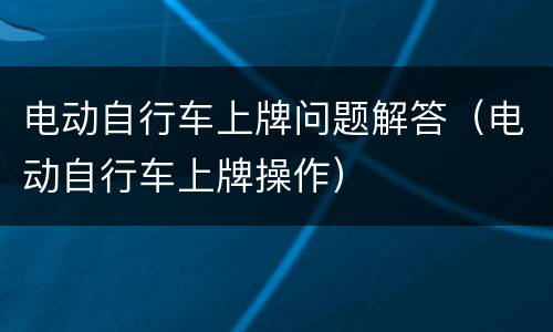电动自行车上牌问题解答（电动自行车上牌操作）