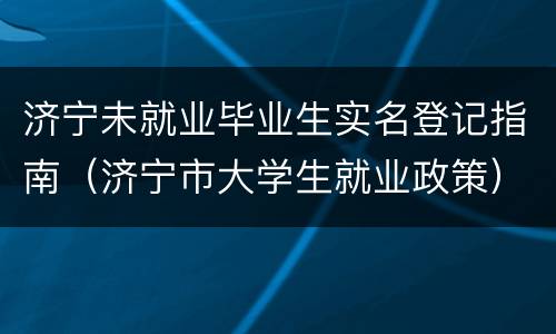 济宁未就业毕业生实名登记指南（济宁市大学生就业政策）