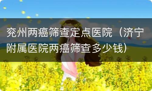 兖州两癌筛查定点医院（济宁附属医院两癌筛查多少钱）
