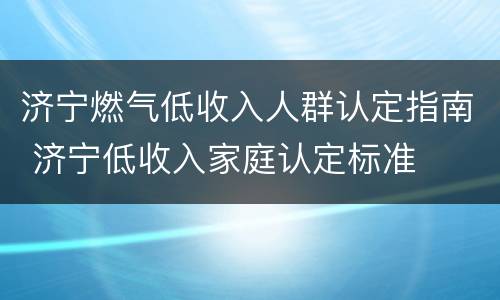 济宁燃气低收入人群认定指南 济宁低收入家庭认定标准