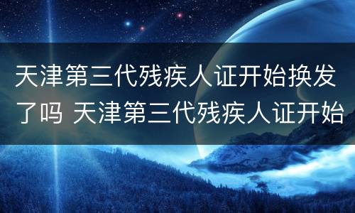 天津第三代残疾人证开始换发了吗 天津第三代残疾人证开始换发了吗
