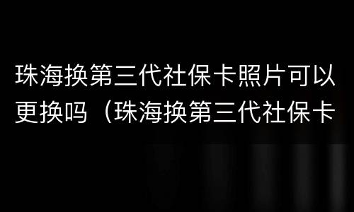 珠海换第三代社保卡照片可以更换吗（珠海换第三代社保卡照片可以更换吗要多少钱）