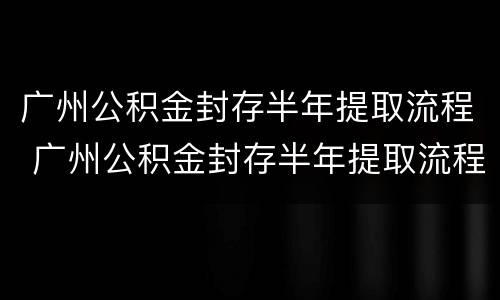 广州公积金封存半年提取流程 广州公积金封存半年提取流程图