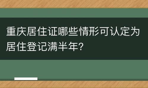 重庆居住证哪些情形可认定为居住登记满半年？