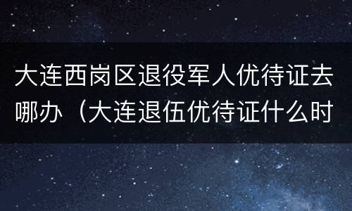 大连西岗区退役军人优待证去哪办（大连退伍优待证什么时候发放）