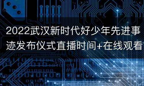 2022武汉新时代好少年先进事迹发布仪式直播时间+在线观看入口