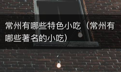 常州有哪些特色小吃（常州有哪些著名的小吃）