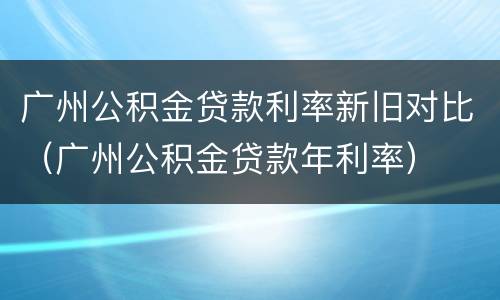 广州公积金贷款利率新旧对比（广州公积金贷款年利率）