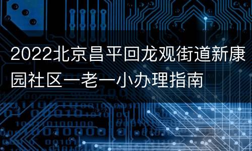 2022北京昌平回龙观街道新康园社区一老一小办理指南