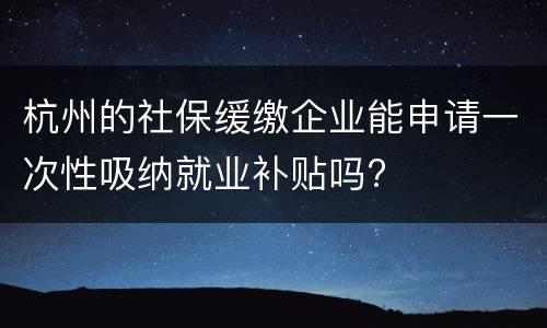 杭州的社保缓缴企业能申请一次性吸纳就业补贴吗?
