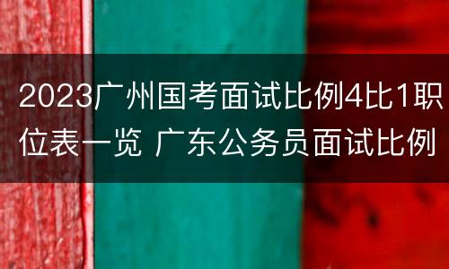 2023广州国考面试比例4比1职位表一览 广东公务员面试比例