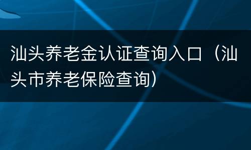 汕头养老金认证查询入口（汕头市养老保险查询）